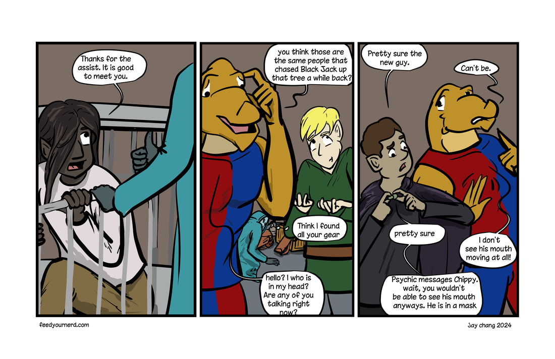 Panel 1: Ander is helped out of his cell. Gets a thumbs up after thanking the new person. Panel 2: chippy wonders if the captor was after ABlackJack, and Thnis plays coy. chippy hears a voice in his head. Panel 3: Black Jack says new guy is talking. Chippy says he can't see his mouth move. Black jack says they are wearing a mask... and it is psychic message anyways. 